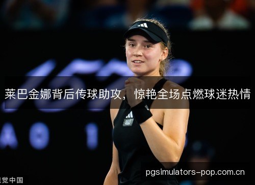 莱巴金娜背后传球助攻,惊艳全场点燃球迷热情 莱巴金娜背后传球助攻,惊艳全场点燃球迷热情
